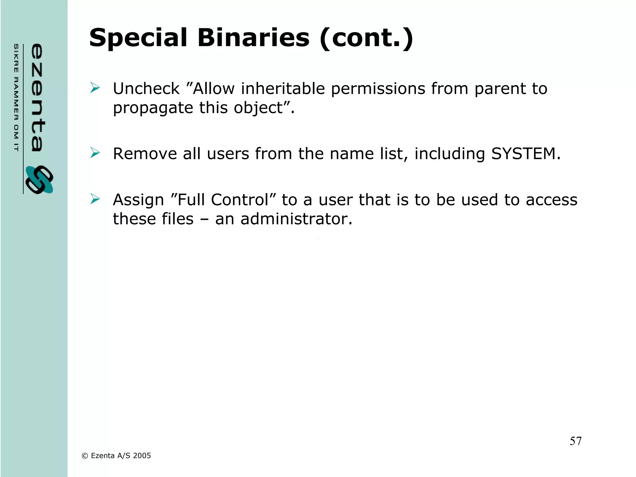Special Binaries (cont.) Uncheck ”Allow inheritable permissions from parent to propagate this object”. Remove all users from the name list, including SYSTEM. Assign ”Full Control” to a user that is to be used to access these files – an administrator. 