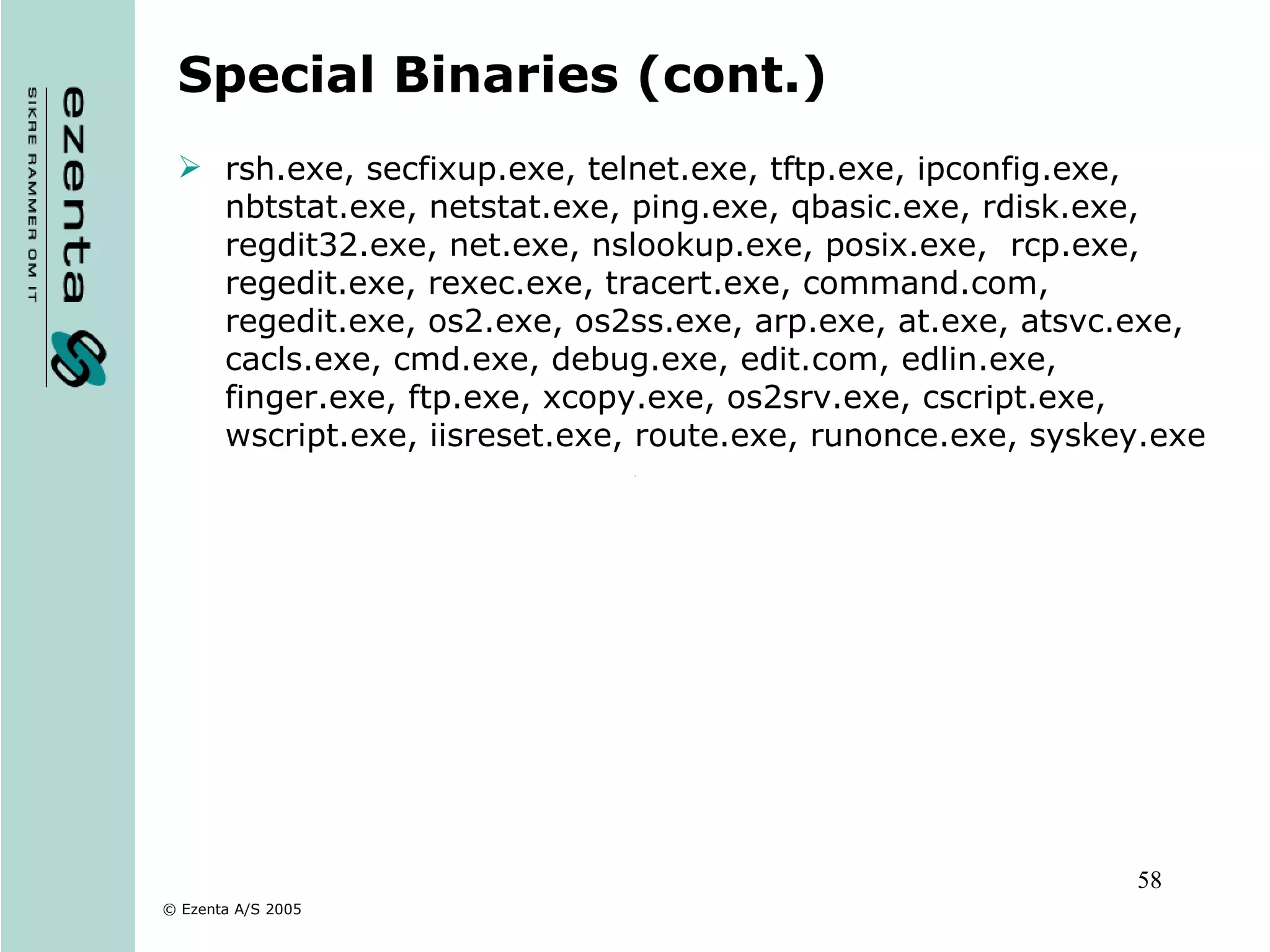 Special Binaries (cont.) rsh.exe, secfixup.exe, telnet.exe, tftp.exe, ipconfig.exe, nbtstat.exe, netstat.exe, ping.exe, qbasic.exe, rdisk.exe, regdit32.exe, net.exe, nslookup.exe, posix.exe,  rcp.exe, regedit.exe, rexec.exe, tracert.exe, command.com, regedit.exe, os2.exe, os2ss.exe, arp.exe, at.exe, atsvc.exe, cacls.exe, cmd.exe, debug.exe, edit.com, edlin.exe, finger.exe, ftp.exe, xcopy.exe, os2srv.exe, cscript.exe, wscript.exe, iisreset.exe, route.exe, runonce.exe, syskey.exe 