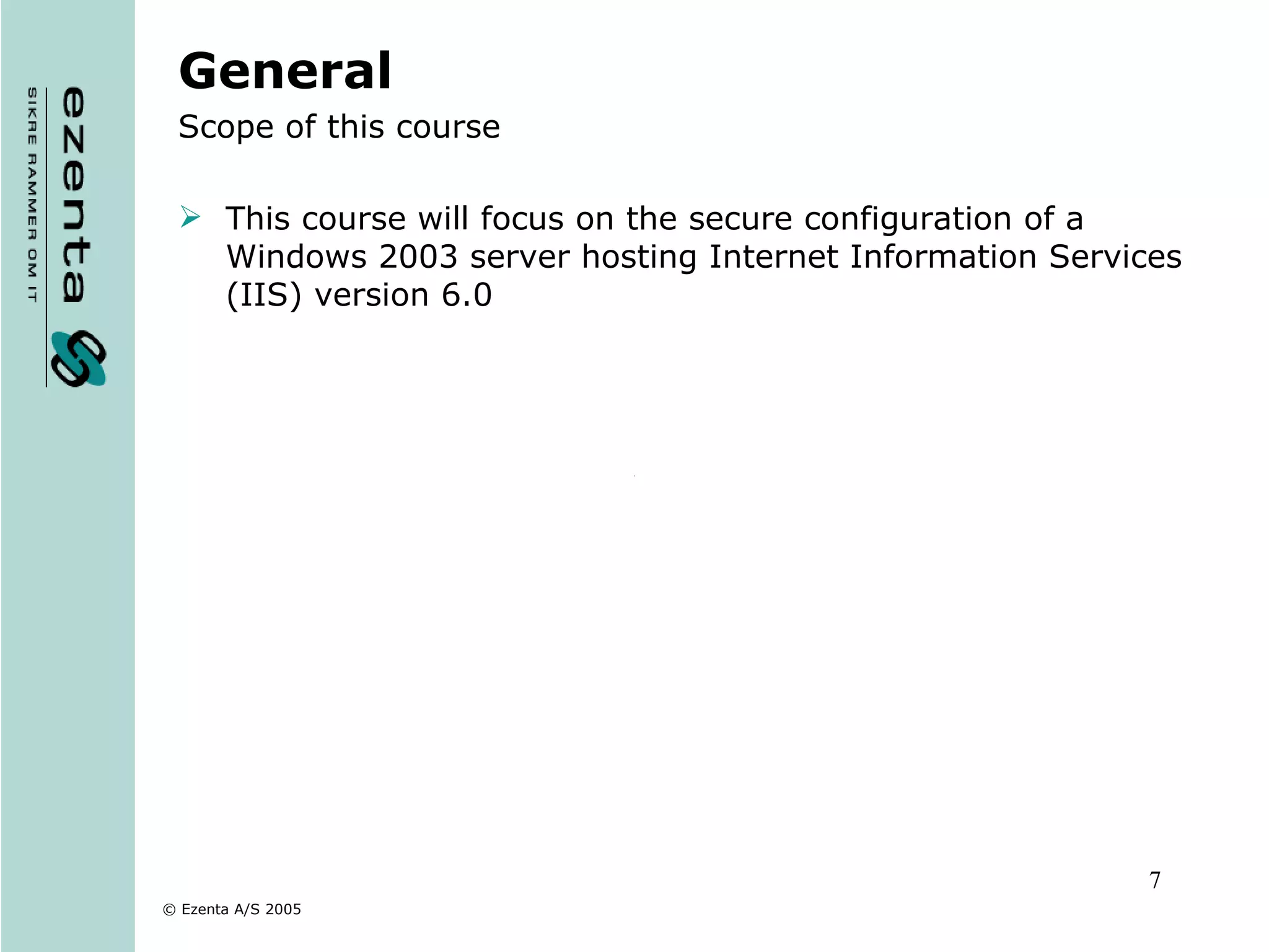General Scope of this course This course will focus on the secure configuration of a Windows 2003 server hosting Internet Information Services (IIS) version 6.0 