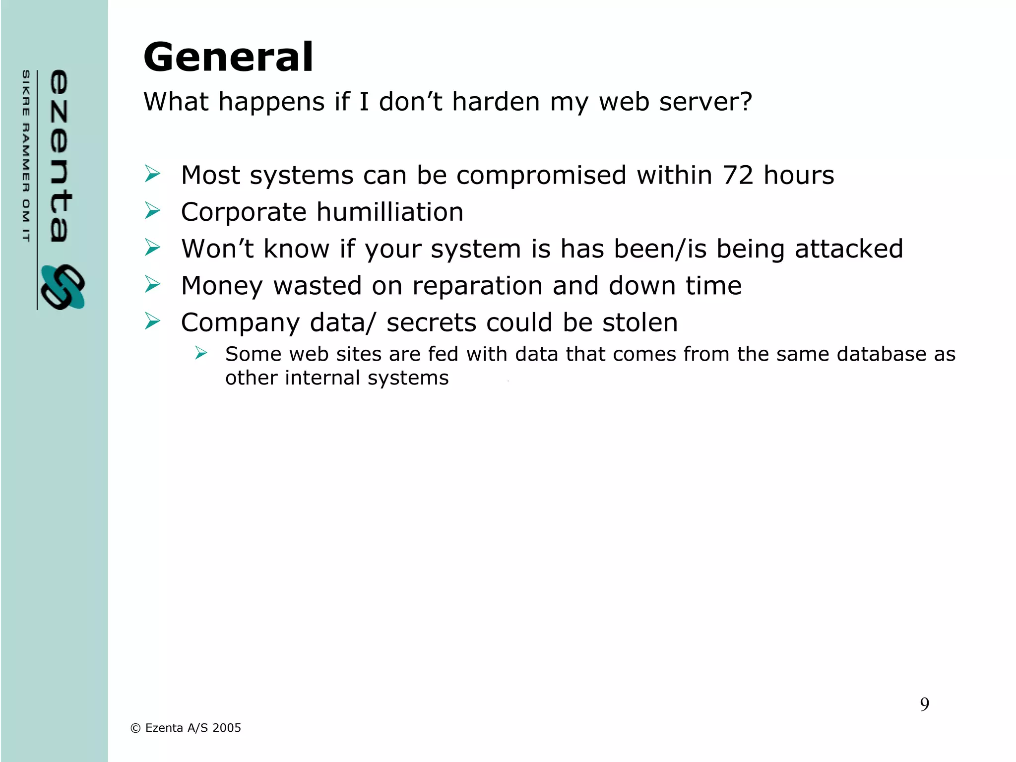 General What happens if I don’t harden my web server? Most systems can be compromised within 72 hours Corporate humilliation Won’t know if your system is has been/is being attacked Money wasted on reparation and down time Company data/ secrets could be stolen Some web sites are fed with data that comes from the same database as other internal systems  