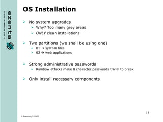 OS Installation No system upgrades  Why? Too many grey areas ONLY  clean installations Two partitions (we shall be using one) 01    system files 02    web applications Strong administrative passwords Rainbow attacks make 8 character passwords trivial to break Only install necessary components 