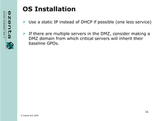 OS Installation Use a static IP instead of DHCP if possible (one less service) If there are multiple servers in the DMZ, consider making a DMZ domain from which critical servers will inherit their baseline GPOs. 