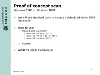 Proof of concept scan Windows 2003 v. Windows 2000 We will use standard tools to inspect a default Windows 2003 installation. Tools to use: Nmap. Scans to perform: Nmap –sS –P0 –O –p1-65535  Nmap –sS –P0 –O –g 53 –p 1-65535 Nmap –sT –P0 –O –p1-65535 NStealth Windows 2003: xx.xx.xx.xx 