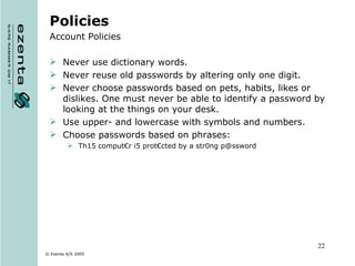 Policies Account Policies Never use dictionary words. Never reuse old passwords by altering only one digit. Never choose passwords based on pets, habits, likes or dislikes. One must never be able to identify a password by looking at the things on your desk. Use upper- and lowercase with symbols and numbers. Choose passwords based on phrases: Th15 comput€r i5 prot€cted by a str0ng p@ssword 