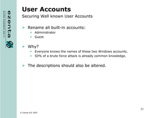User Accounts Securing Well known User Accounts Rename all built-in accounts: Administrator  Guest Why? Everyone knows the names of these two Windows accounts.  50% of a brute force attack is already common knowledge. The descriptions should also be altered. 