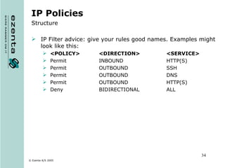 IP Policies Structure IP Filter advice: give your rules good names. Examples might look like this: <POLICY>  <DIRECTION>  <SERVICE> Permit  INBOUND  HTTP(S) Permit  OUTBOUND  SSH Permit OUTBOUND DNS Permit OUTBOUND HTTP(S) Deny  BIDIRECTIONAL  ALL 