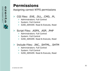 Permissions Assigning correct NTFS permissions CGI files: .EXE, .DLL, .CMD, .PL Administrators: Full Control System: Full Control IUSR_SERVER: Read & Execute, Read Script Files: .ASPX, .ASP, .PHP Administrators: Full Control System: Full Control IUSR_SERVER: Read & Execute, Read Include Files: .INC, .SHTML, .SHTM Administrators: Full Control System: Full Control IUSR_SERVER: Read & Execute, Read 