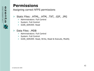 Permissions Assigning correct NTFS permissions Static Files: .HTML, .HTM, .TXT, .GIF, .JPG Administrators: Full Control System: Full Control IUSR_SERVER: Read Data Files: .MDB Administrators: Full Control System: Full Control IUSR_SERVER: Read, Write, Read & Execute, Modify 