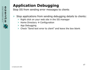 Application Debugging Stop IIS from sending error messages to clients Stop applications from sending debugging details to clients: Right click on your web site in the IIS manager Home Directory    Configuration App Debugging Check ”Send text error to client” and leave the box blank 