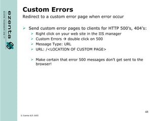 Custom Errors Redirect to a custom error page when error occur Send custom error pages to clients for HTTP 500’s, 404’s: Right click on your web site in the IIS manager Custom Errors    double click on 500 Message Type: URL URL: /<LOCATION OF CUSTOM PAGE> Make certain that error 500 messages don’t get sent to the browser! 