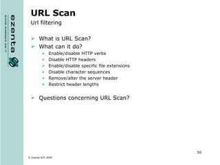 URL Scan Url filtering What is URL Scan? What can it do? Enable/disable HTTP verbs Disable HTTP headers Enable/disable specific file extensions Disable character sequences Remove/alter the server header Restrict header lengths Questions concerning URL Scan? 