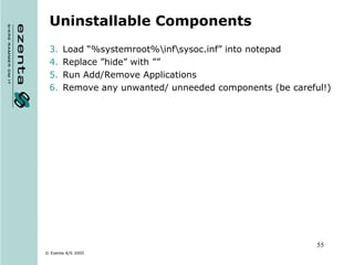 Uninstallable Components Load “%systemroot%\inf\ sysoc.inf” into notepad Replace ”hide” with ”” Run Add/Remove Applications Remove any unwanted/ unneeded components (be careful!) 