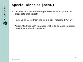 Special Binaries (cont.) Uncheck ”Allow inheritable permissions from parent to propagate this object”. Remove all users from the name list, including SYSTEM. Assign ”Full Control” to a user that is to be used to access these files – an administrator. 