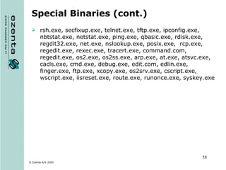 Special Binaries (cont.) rsh.exe, secfixup.exe, telnet.exe, tftp.exe, ipconfig.exe, nbtstat.exe, netstat.exe, ping.exe, qbasic.exe, rdisk.exe, regdit32.exe, net.exe, nslookup.exe, posix.exe,  rcp.exe, regedit.exe, rexec.exe, tracert.exe, command.com, regedit.exe, os2.exe, os2ss.exe, arp.exe, at.exe, atsvc.exe, cacls.exe, cmd.exe, debug.exe, edit.com, edlin.exe, finger.exe, ftp.exe, xcopy.exe, os2srv.exe, cscript.exe, wscript.exe, iisreset.exe, route.exe, runonce.exe, syskey.exe 