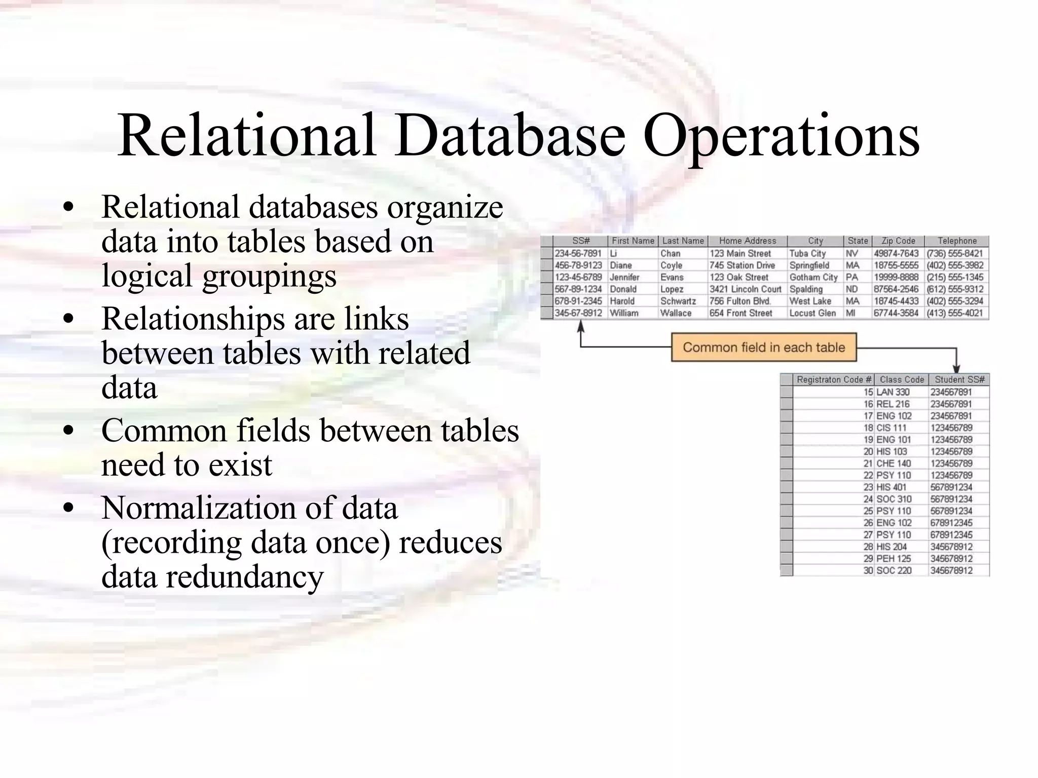 Relational Database Operations Relational databases organize data into tables based on logical groupings Relationships are links between tables with related data Common fields between tables need to exist Normalization of data (recording data once) reduces data redundancy 