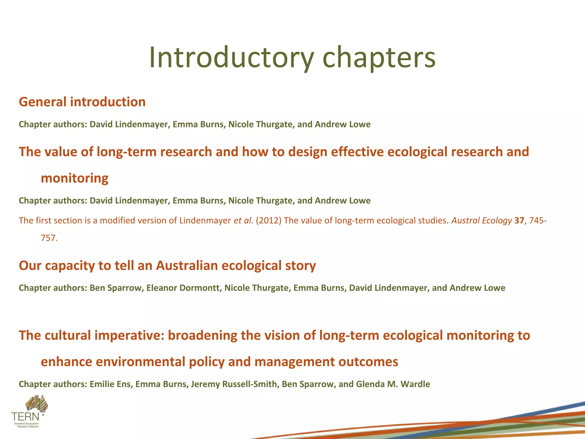 Introductory chapters
General introduction
Chapter authors: David Lindenmayer, Emma Burns, Nicole Thurgate, and Andrew Lowe

The value of long-term research and how to design effective ecological research and
     monitoring
Chapter authors: David Lindenmayer, Emma Burns, Nicole Thurgate, and Andrew Lowe

The first section is a modified version of Lindenmayer et al. (2012) The value of long-term ecological studies. Austral Ecology 37, 745-
     757.

Our capacity to tell an Australian ecological story
Chapter authors: Ben Sparrow, Eleanor Dormontt, Nicole Thurgate, Emma Burns, David Lindenmayer, and Andrew Lowe




The cultural imperative: broadening the vision of long-term ecological monitoring to
     enhance environmental policy and management outcomes
Chapter authors: Emilie Ens, Emma Burns, Jeremy Russell-Smith, Ben Sparrow, and Glenda M. Wardle
 