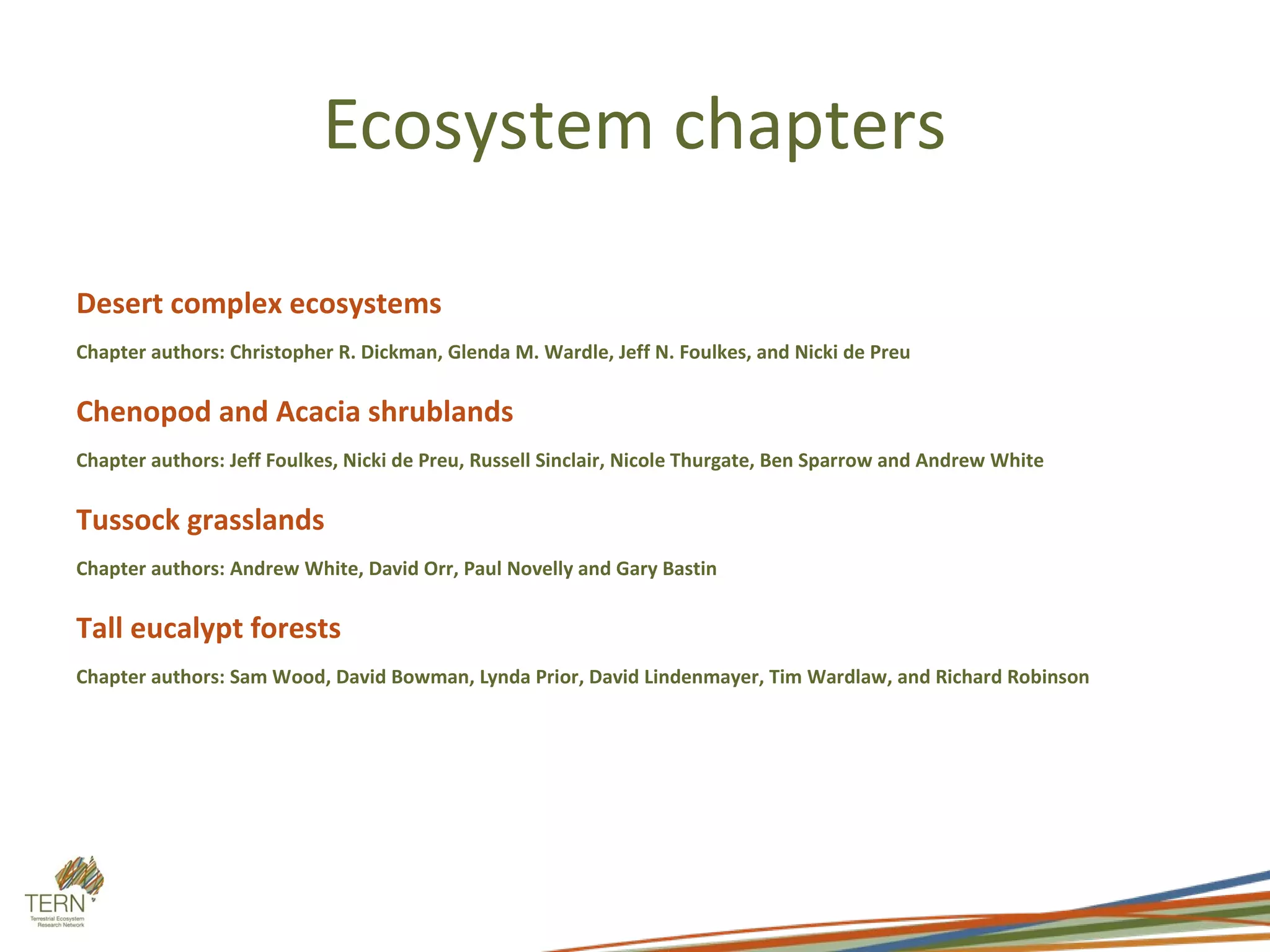 Ecosystem chapters

Desert complex ecosystems
Chapter authors: Christopher R. Dickman, Glenda M. Wardle, Jeff N. Foulkes, and Nicki de Preu

Chenopod and Acacia shrublands
Chapter authors: Jeff Foulkes, Nicki de Preu, Russell Sinclair, Nicole Thurgate, Ben Sparrow and Andrew White

Tussock grasslands
Chapter authors: Andrew White, David Orr, Paul Novelly and Gary Bastin

Tall eucalypt forests
Chapter authors: Sam Wood, David Bowman, Lynda Prior, David Lindenmayer, Tim Wardlaw, and Richard Robinson
 