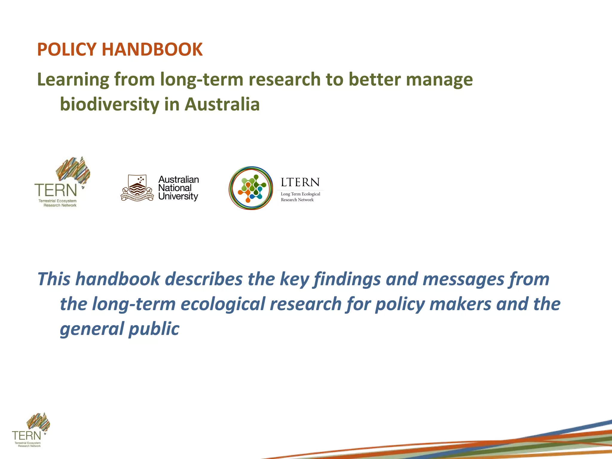POLICY HANDBOOK
Learning from long-term research to better manage
  biodiversity in Australia




This handbook describes the key findings and messages from
  the long-term ecological research for policy makers and the
  general public
 