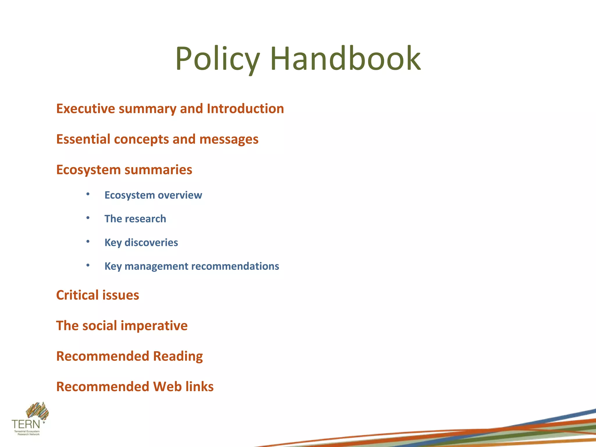 Policy Handbook
Executive summary and Introduction

Essential concepts and messages

Ecosystem summaries
     •   Ecosystem overview
     •   The research
     •   Key discoveries
     •   Key management recommendations

Critical issues

The social imperative

Recommended Reading

Recommended Web links
 