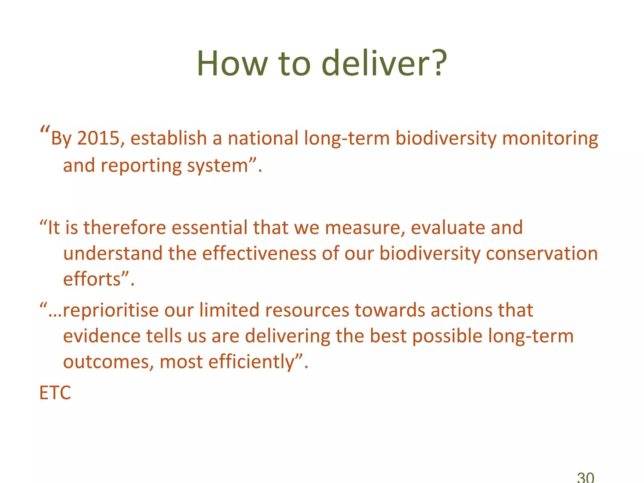 How to deliver?
“By 2015, establish a national long-term biodiversity monitoring
  and reporting system”.

“It is therefore essential that we measure, evaluate and
    understand the effectiveness of our biodiversity conservation
    efforts”.
“…reprioritise our limited resources towards actions that
    evidence tells us are delivering the best possible long-term
    outcomes, most efficiently”.
ETC
 