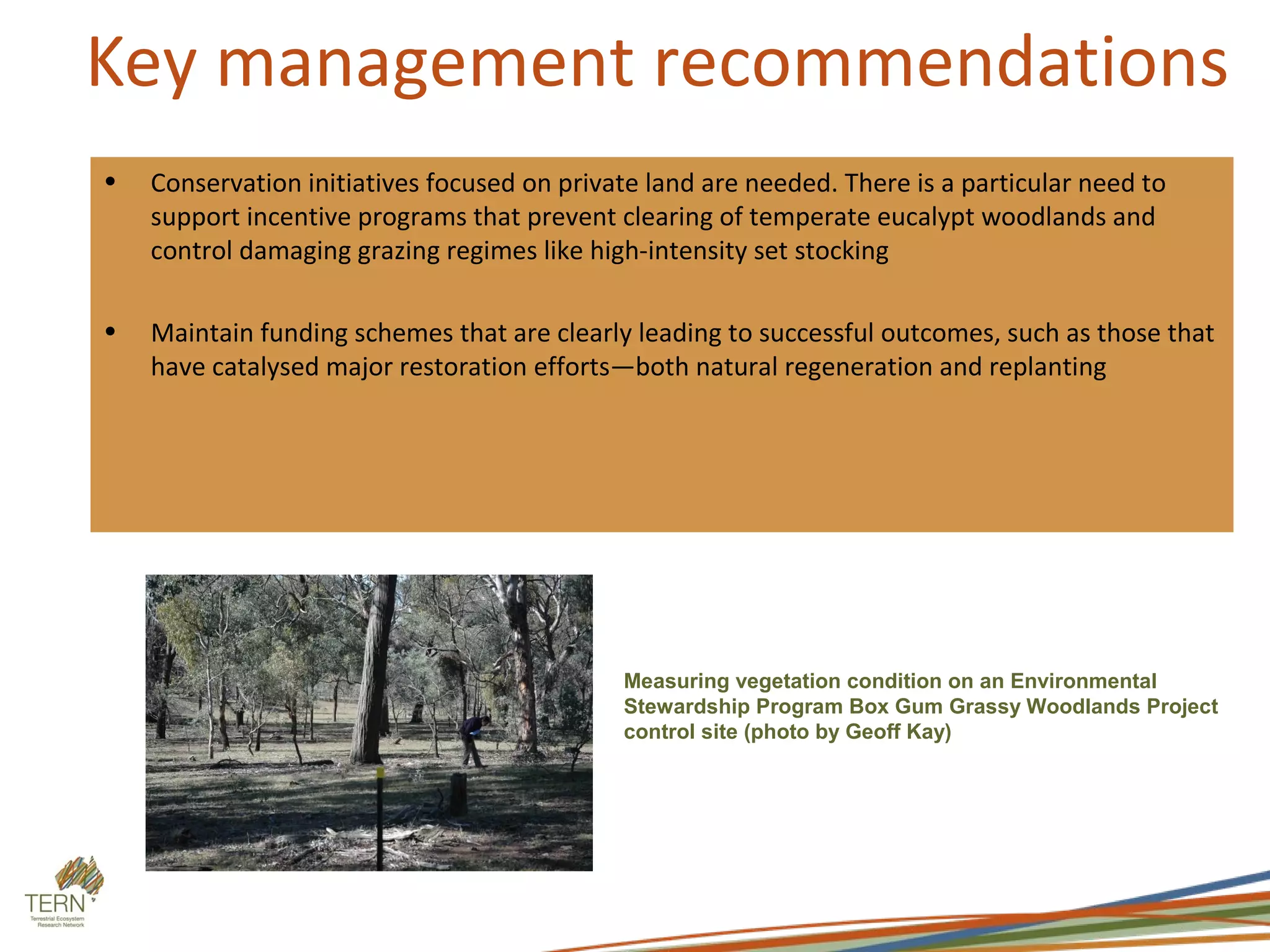 Key management recommendations
•   Conservation initiatives focused on private land are needed. There is a particular need to
    support incentive programs that prevent clearing of temperate eucalypt woodlands and
    control damaging grazing regimes like high-intensity set stocking

•   Maintain funding schemes that are clearly leading to successful outcomes, such as those that
    have catalysed major restoration efforts—both natural regeneration and replanting




                                             Measuring vegetation condition on an Environmental
                                             Stewardship Program Box Gum Grassy Woodlands Project
                                             control site (photo by Geoff Kay)
 