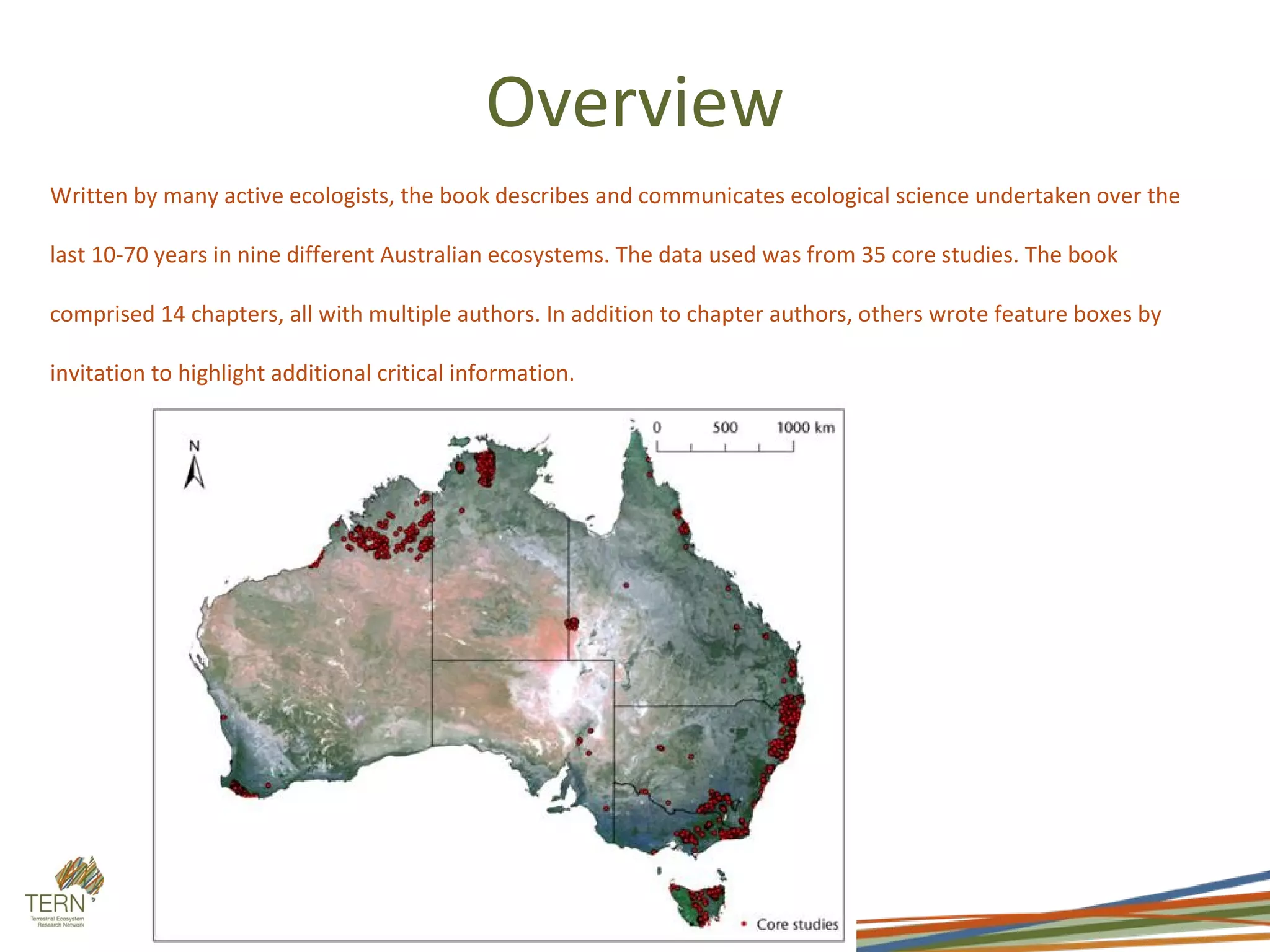 Overview
Written by many active ecologists, the book describes and communicates ecological science undertaken over the

last 10-70 years in nine different Australian ecosystems. The data used was from 35 core studies. The book

comprised 14 chapters, all with multiple authors. In addition to chapter authors, others wrote feature boxes by

invitation to highlight additional critical information.
 