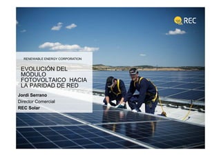 1 © 2012 REC All rights reserved.
RENEWABLE ENERGY CORPORATION
EVOLUCIÓN DEL
MÓDULO
FOTOVOLTAICO HACIA
LA PARIDAD DE RED
Jordi Serrano
Director Comercial
REC Solar
 
