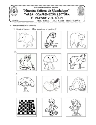 1. Según el cuento, ¿Qué animal era el carnicero?
2.- ¿Qué nuevo animal llegó al bosque?
3.- ¿Dónde se reunían el duende y el búho?
4 .- ¿A qué jugaban el duende y el búho?
INSTITUCIÓN EDUCATIVA PRIVADA
ALUMNO:________________ FECHA: 03/04/ 19NIVEL: INICIAL AULA: 4 AÑOS
Marca la respuesta correcta.
TAREA: COMPRENSIÓN LECTORA
EL DUENDE Y EL BÚHO