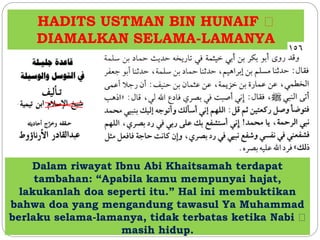 HADITS USTMAN BIN HUNAIF 
DIAMALKAN SELAMA-LAMANYA 
Dalam riwayat Ibnu Abi Khaitsamah terdapat 
tambahan: “Apabila kamu mempunyai hajat, 
lakukanlah doa seperti itu.” Hal ini membuktikan 
bahwa doa yang mengandung tawasul Ya Muhammad 
berlaku selama-lamanya, tidak terbatas ketika Nabi 
masih hidup. 
 