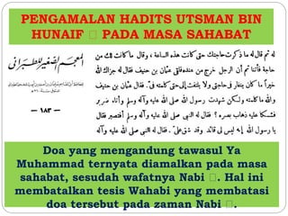 PENGAMALAN HADITS UTSMAN BIN 
HUNAIF PADA MASA SAHABAT 
Doa yang mengandung tawasul Ya 
Muhammad ternyata diamalkan pada masa 
sahabat, sesudah wafatnya Nabi . Hal ini 
membatalkan tesis Wahabi yang membatasi 
doa tersebut pada zaman Nabi . 
 