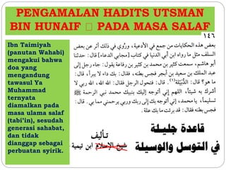 PENGAMALAN HADITS UTSMAN 
BIN HUNAIF PADA MASA SALAF 
Ibn Taimiyah 
(panutan Wahabi) 
mengakui bahwa 
doa yang 
mengandung 
tawasul Ya 
Muhammad 
ternyata 
diamalkan pada 
masa ulama salaf 
(tabi’in), sesudah 
generasi sahabat, 
dan tidak 
dianggap sebagai 
perbuatan syirik. 
 