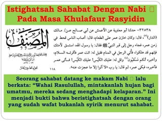 Istighatsah Sahabat Dengan Nabi 
Pada Masa Khulafaur Rasyidin 
Seorang sahabat datang ke makam Nabi lalu 
berkata: “Wahai Rasulullah, mintakanlah hujan bagi 
umatmu, mereka sedang menghadapi kelaparan.” Ini 
menjadi bukti bahwa beristighatsah dengan orang 
yang sudah wafat bukanlah syirik menurut sahabat. 
 