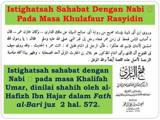 Istighatsah Sahabat Dengan Nabi 
Pada Masa Khulafaur Rasyidin 
Istighatsah sahabat dengan 
Nabi pada masa Khalifah 
Umar, dinilai shahih oleh al- 
Hafizh Ibn Hajar dalam Fath 
al-Bari juz 2 hal. 572. 
 