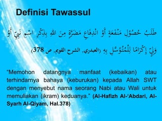 Definisi Tawassul 
طَلَبُ حُصُوْ ل مَنْ فَعَ ة أَوْ انْ دفَا ع مَضَرَّ ة منَ الل ب ذكْ ر اسْ م نَ بّ أَوْ 
) وَ ل إ كْرَامًا ل لْمُتُ وُسَّ ل ب ه )العبدري, الشرح القويم, ص 378 
“Memohon datangnya manfaat (kebaikan) atau 
terhindarnya bahaya (keburukan) kepada Allah SWT 
dengan menyebut nama seorang Nabi atau Wali untuk 
memuliakan (ikram) keduanya.” (Al-Hafizh Al-‘Abdari, Al- 
Syarh Al-Qiyam, Hal.378) 
 