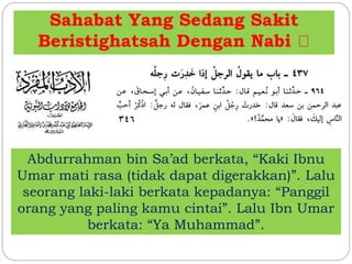 Sahabat Yang Sedang Sakit 
Beristighatsah Dengan Nabi 
Abdurrahman bin Sa’ad berkata, “Kaki Ibnu 
Umar mati rasa (tidak dapat digerakkan)”. Lalu 
seorang laki-laki berkata kepadanya: “Panggil 
orang yang paling kamu cintai”. Lalu Ibn Umar 
berkata: “Ya Muhammad”. 
 