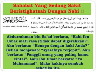 Sahabat Yang Sedang Sakit 
Beristighatsah Dengan Nabi 
Abdurrahman bin Sa’ad berkata, “Kaki Ibn 
Umar mati rasa (tidak dapat digerakkan)”. 
Aku berkata: “Kenapa dengan kaki Anda?” 
Beliau menjawab: “syarafnya terjepit”. Aku 
berkata: “Panggil orang yang paling kamu 
cintai”. Lalu Ibn Umar berkata: “Ya 
Muhammad”. Maka kakinya sembuh 
seketika itu. 
 