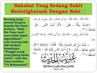 Sahabat Yang Sedang Sakit 
Beristighatsah Dengan Nabi 
Seorang yang 
pernah berguru 
kepada Ibn Umar 
berkata, “Kaki 
Ibn Umar mati 
rasa (tidak dapat 
digerakkan)”. 
Lalu seorang laki-laki 
berkata 
kepadanya: 
“Panggil orang 
yang paling kamu 
cintai”. Lalu Ibn 
Umar berkata: 
“Ya Muhammad”. 
 