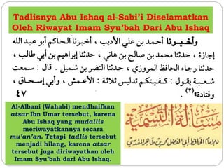 Tadlisnya Abu Ishaq al-Sabi’i Diselamatkan 
Oleh Riwayat Imam Syu’bah Dari Abu Ishaq 
Al-Albani (Wahabi) mendhaifkan 
atsar Ibn Umar tersebut, karena 
Abu Ishaq yang mudallis 
meriwayatkannya secara 
mu’an’an. Tetapi tadlis tersebut 
menjadi hilang, karena atsar 
tersebut juga diriwayatkan oleh 
Imam Syu’bah dari Abu Ishaq. 
 