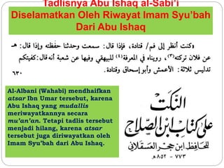 Tadlisnya Abu Ishaq al-Sabi’i 
Diselamatkan Oleh Riwayat Imam Syu’bah 
Dari Abu Ishaq 
Al-Albani (Wahabi) mendhaifkan 
atsar Ibn Umar tersebut, karena 
Abu Ishaq yang mudallis 
meriwayatkannya secara 
mu’an’an. Tetapi tadlis tersebut 
menjadi hilang, karena atsar 
tersebut juga diriwayatkan oleh 
Imam Syu’bah dari Abu Ishaq. 
 