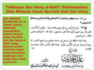 Tadlisnya Abu Ishaq al-Sabi’i Diselamatkan 
Oleh Riwayat Imam Syu’bah Dari Abu Ishaq 
Abu Abdillah 
Mushthafa bin al- 
’Adawi (ulama 
Wahhabi) 
menegaskan 
bahwa riwayat 
Imam Syu’bah 
dari Abi Ishaq al- 
Sabi’i yang 
dikenal perawi 
mudallis dapat 
menyelamatkan 
haditsnya dari 
kedha’ifan sebab 
mu’an’an. 
 