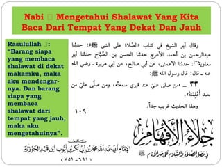 Nabi Mengetahui Shalawat Yang Kita 
Baca Dari Tempat Yang Dekat Dan Jauh 
Rasulullah : 
“Barang siapa 
yang membaca 
shalawat di dekat 
makamku, maka 
aku mendengar-nya. 
Dan barang 
siapa yang 
membaca 
shalawat dari 
tempat yang jauh, 
maka aku 
mengetahuinya”. 
 