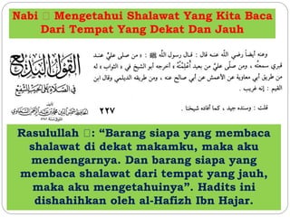 Nabi Mengetahui Shalawat Yang Kita Baca 
Dari Tempat Yang Dekat Dan Jauh 
Rasulullah : “Barang siapa yang membaca 
shalawat di dekat makamku, maka aku 
mendengarnya. Dan barang siapa yang 
membaca shalawat dari tempat yang jauh, 
maka aku mengetahuinya”. Hadits ini 
dishahihkan oleh al-Hafizh Ibn Hajar. 
 