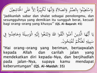 وَاسْتَع يْ نُوا ب الصَّ ب وَالصَلاَ ة وَا ن هََّا لَكَب يْ رَة ا ل عَ لَى الَْْا شع يَْ 
“Jadikanlah sabar dan shalat sebagai penolongmu, dan 
sesungguhnya yang demikian itu sungguh berat, kecuali 
bagi orang-orang yang khusyu’” (QS. Al-Baqarah: 45) 
يَا أَي هَُّا الَّ ذينَ آَمَنُوا اتَّ قُوا الل وَابْ تَ غُوا إ لَيْ ه الْوَ س يلَة وَجَا هدُوا ف 
سَب يل ه لَعَلَّكُمْ تُ فْل حُونَ . 
“Hai orang-orang yang beriman, bertaqwalah 
kepada Allah dan carilah jalan yang 
mendekatkan diri kepada-Nya, dan berjihadlah 
pada jalan-Nya, supaya kamu mendapat 
keberuntungan” (QS. Al-Maidah: 35) 
 