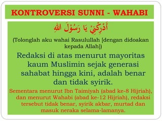 KONTROVERSI SUNNI - WAHABI 
أَدْرِكْنِِْ يَا رَسُوْلَ اللِ 
(Tolonglah aku wahai Rasulullah [dengan didoakan 
kepada Allah]) 
Redaksi di atas menurut mayoritas 
kaum Muslimin sejak generasi 
sahabat hingga kini, adalah benar 
dan tidak syirik. 
Sementara menurut Ibn Taimiyah (abad ke-8 Hijriah), 
dan menurut Wahabi (abad ke-12 Hijriah), redaksi 
tersebut tidak benar, syirik akbar, murtad dan 
masuk neraka selama-lamanya. 
 