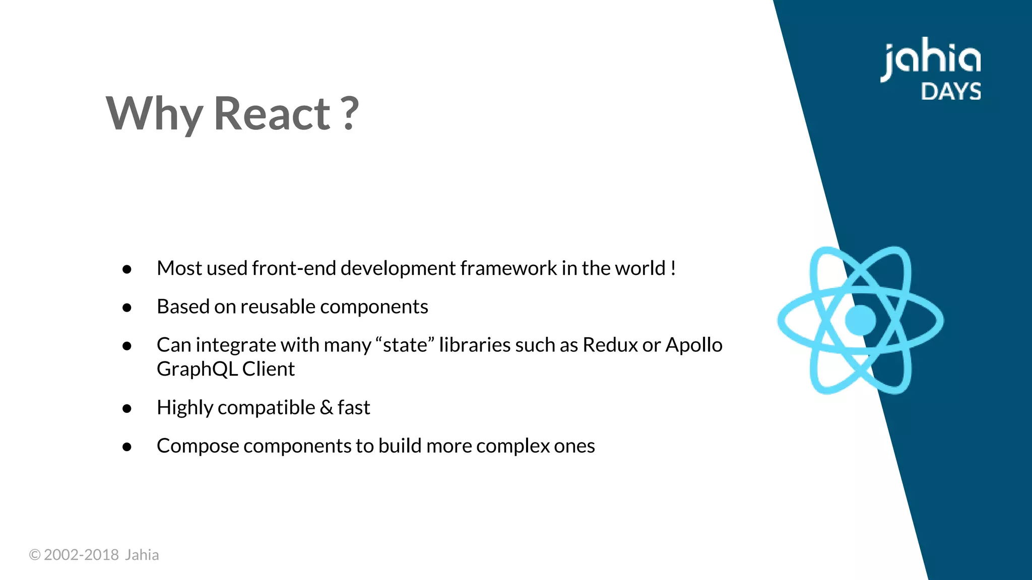 © 2002-2018 Jahia© 2002-2018 Jahia
Why React ?
● Most used front-end development framework in the world !
● Based on reusable components
● Can integrate with many “state” libraries such as Redux or Apollo
GraphQL Client
● Highly compatible & fast
● Compose components to build more complex ones
 