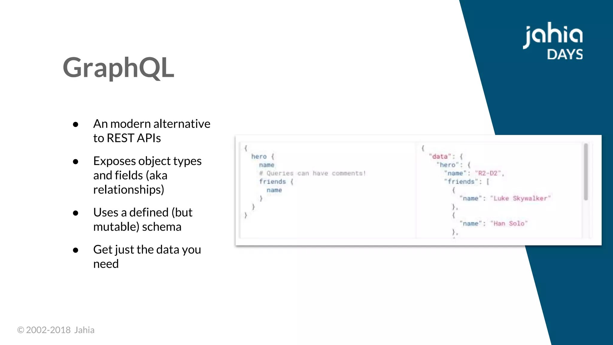 © 2002-2018 Jahia© 2002-2018 Jahia
GraphQL
● An modern alternative
to REST APIs
● Exposes object types
and fields (aka
relationships)
● Uses a defined (but
mutable) schema
● Get just the data you
need
 
