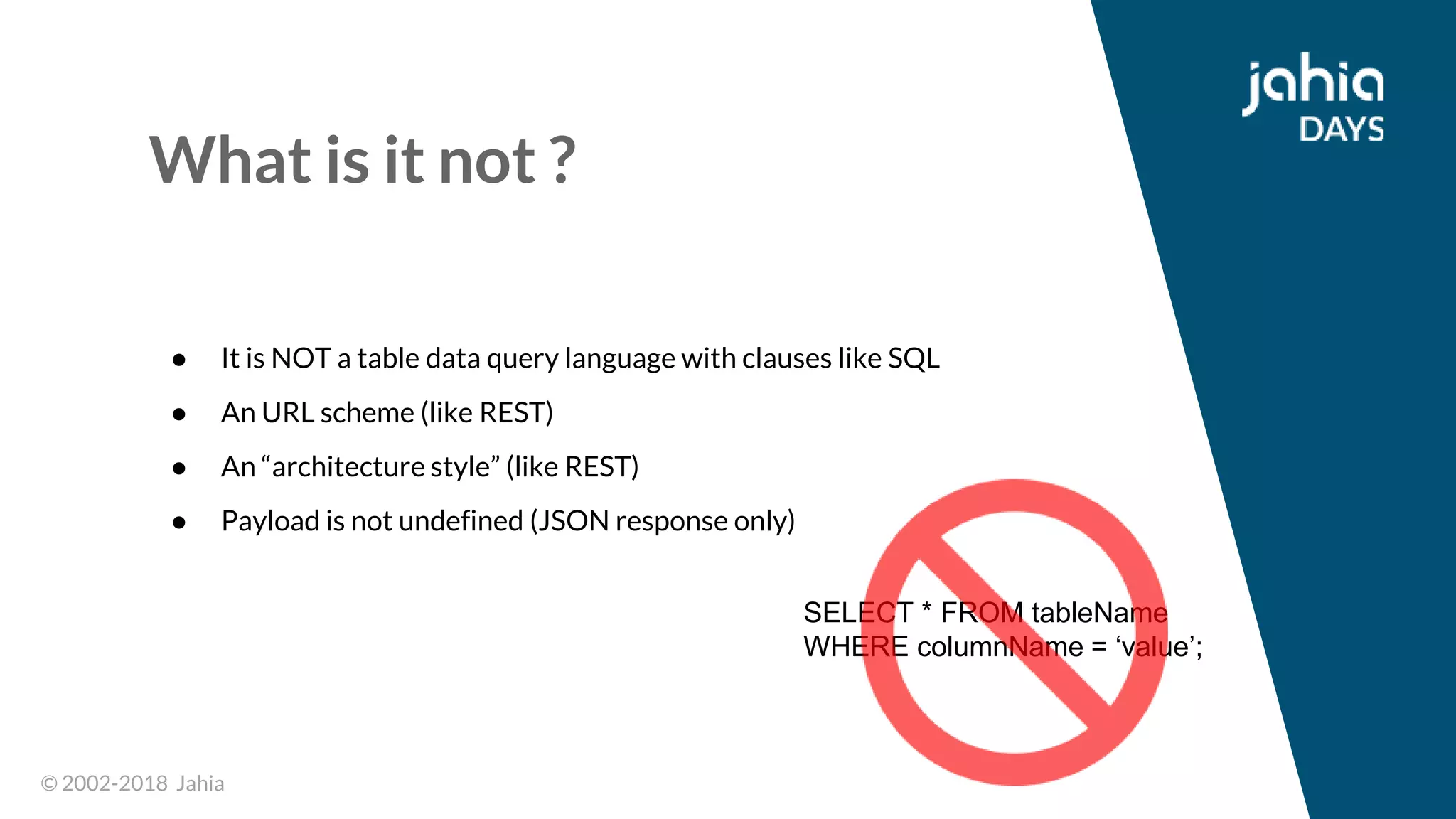© 2002-2018 Jahia© 2002-2018 Jahia
What is it not ?
● It is NOT a table data query language with clauses like SQL
● An URL scheme (like REST)
● An “architecture style” (like REST)
● Payload is not undefined (JSON response only)
SELECT * FROM tableName
WHERE columnName = ‘value’;
 