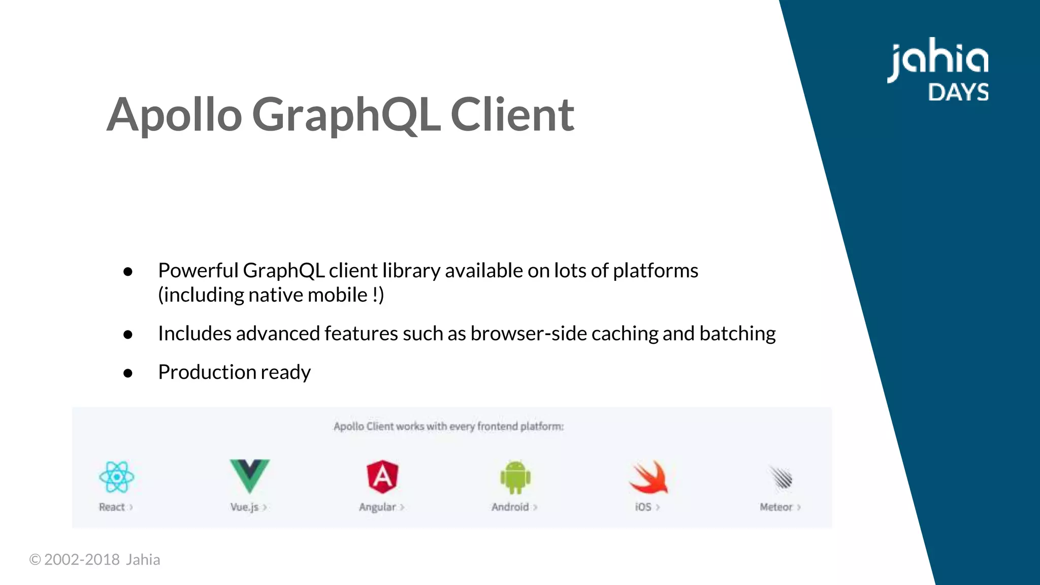 © 2002-2018 Jahia© 2002-2018 Jahia
Apollo GraphQL Client
● Powerful GraphQL client library available on lots of platforms
(including native mobile !)
● Includes advanced features such as browser-side caching and batching
● Production ready
 