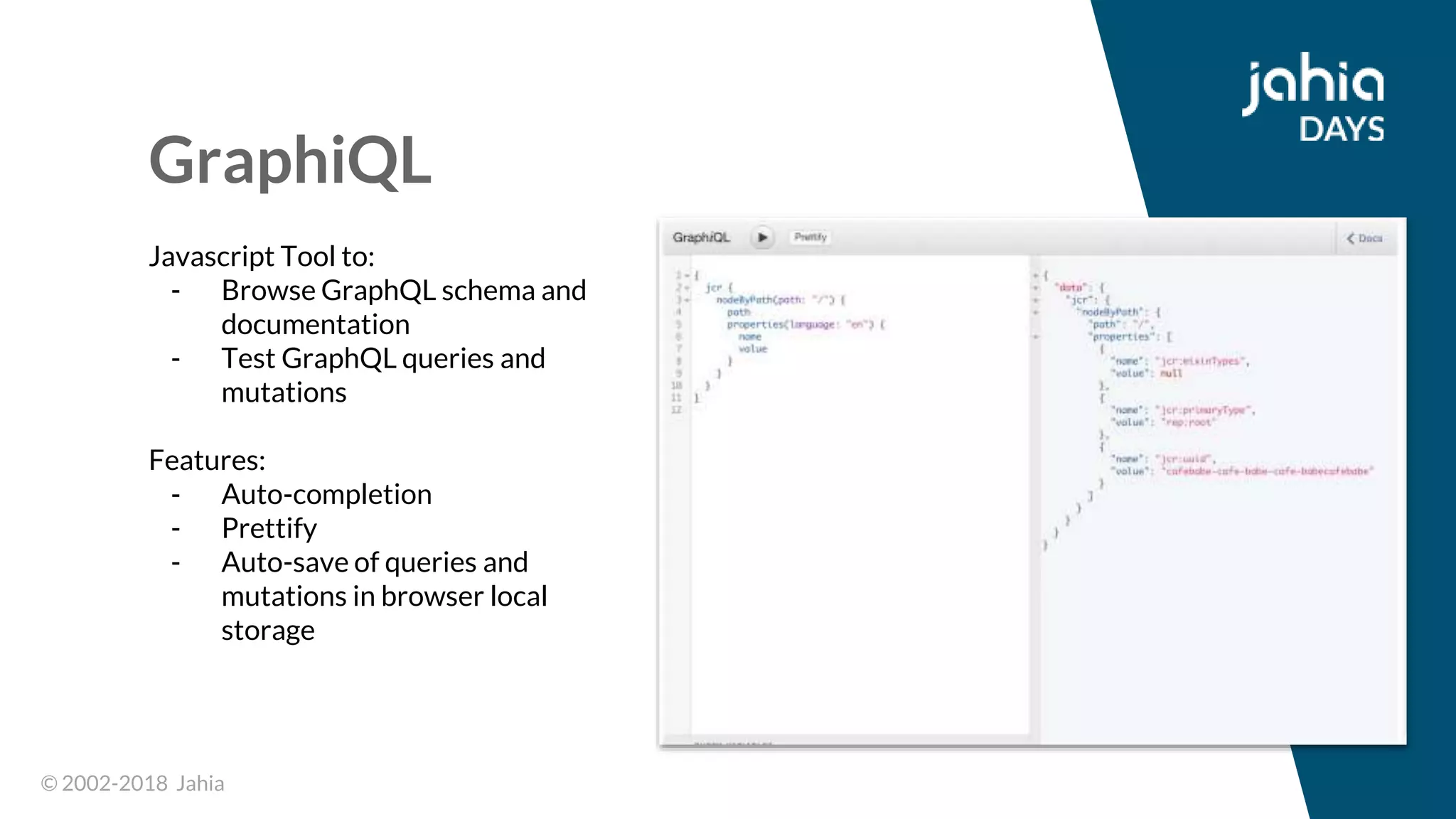 © 2002-2018 Jahia© 2002-2018 Jahia
GraphiQL
Javascript Tool to:
- Browse GraphQL schema and
documentation
- Test GraphQL queries and
mutations
Features:
- Auto-completion
- Prettify
- Auto-save of queries and
mutations in browser local
storage
 