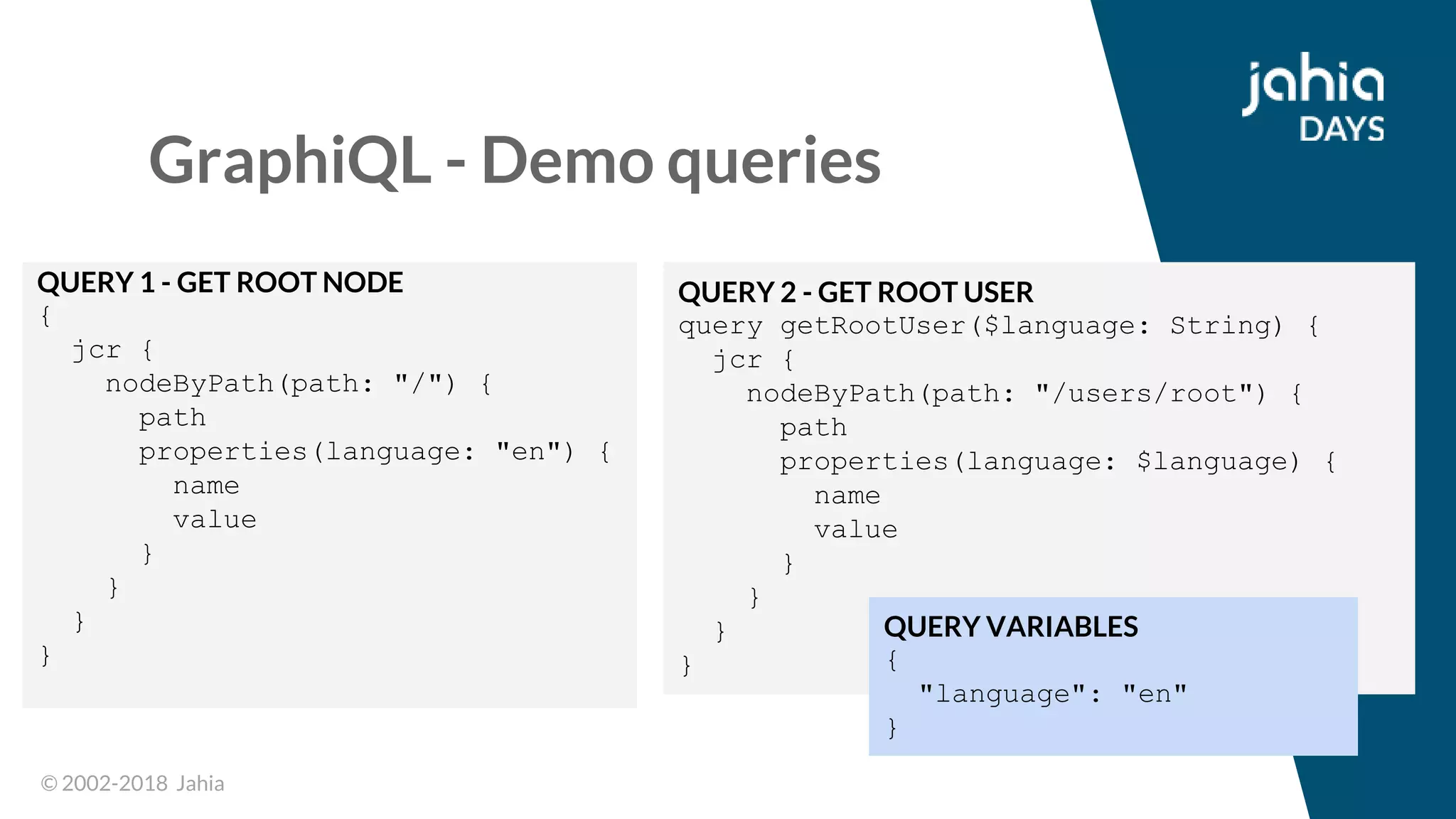 © 2002-2018 Jahia© 2002-2018 Jahia
GraphiQL - Demo queries
QUERY 1 - GET ROOT NODE
{
jcr {
nodeByPath(path: "/") {
path
properties(language: "en") {
name
value
}
}
}
}
QUERY 2 - GET ROOT USER
query getRootUser($language: String) {
jcr {
nodeByPath(path: "/users/root") {
path
properties(language: $language) {
name
value
}
}
}
}
QUERY VARIABLES
{
"language": "en"
}
 